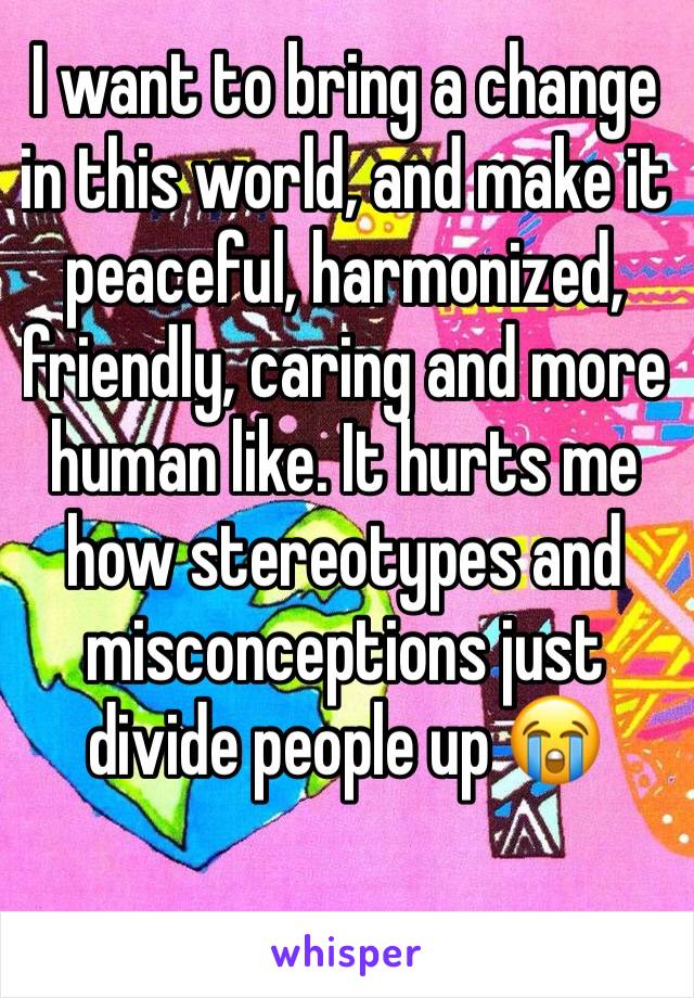 I want to bring a change in this world, and make it peaceful, harmonized, friendly, caring and more human like. It hurts me how stereotypes and misconceptions just divide people up 😭