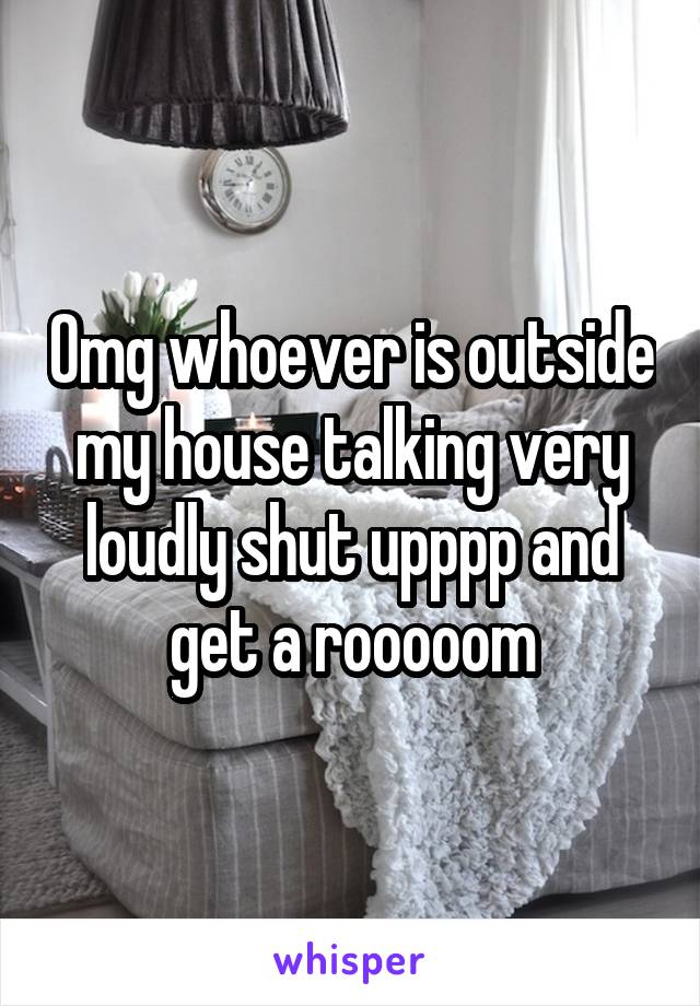 Omg whoever is outside my house talking very loudly shut upppp and get a rooooom