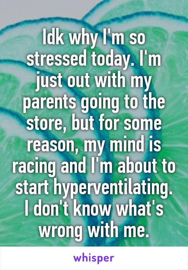 Idk why I'm so stressed today. I'm just out with my parents going to the store, but for some reason, my mind is racing and I'm about to start hyperventilating. I don't know what's wrong with me.