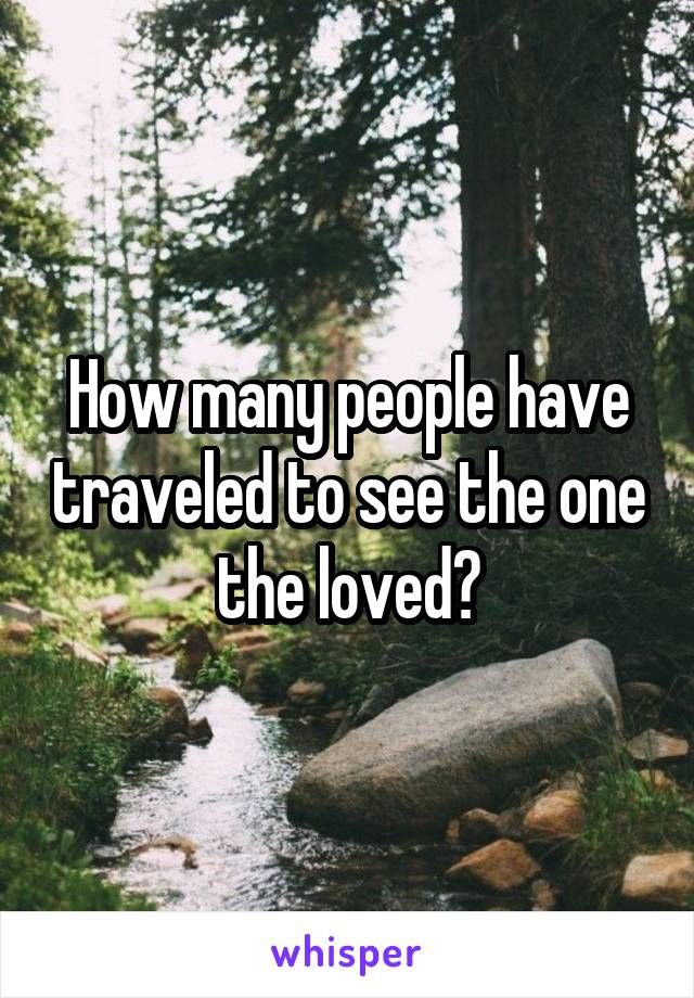 How many people have traveled to see the one the loved?