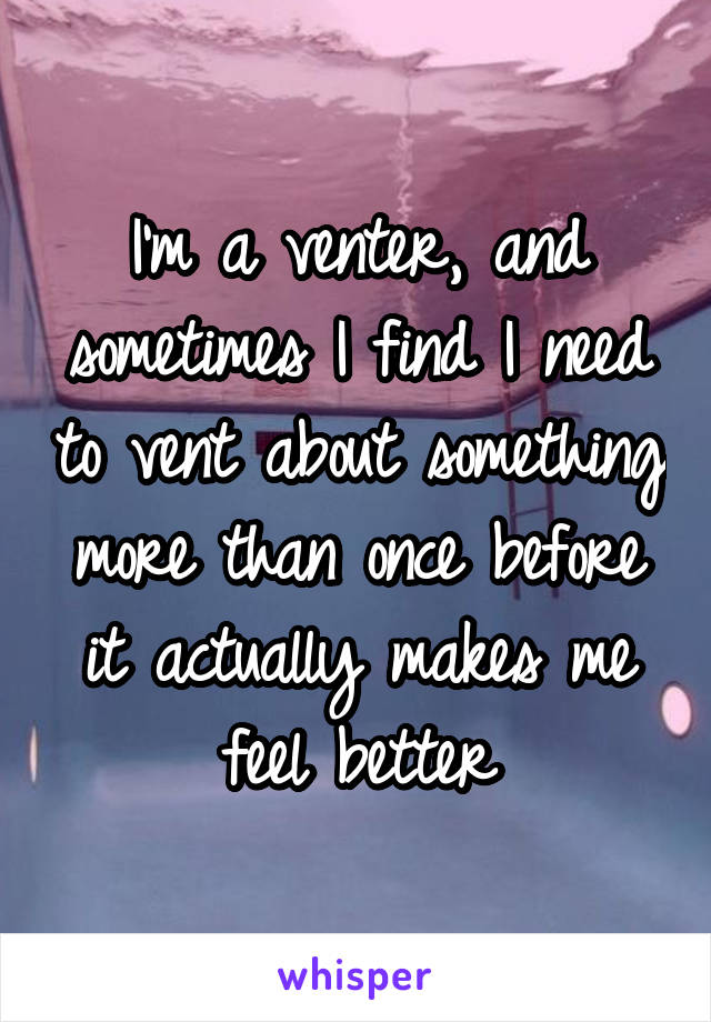 I'm a venter, and sometimes I find I need to vent about something more than once before it actually makes me feel better