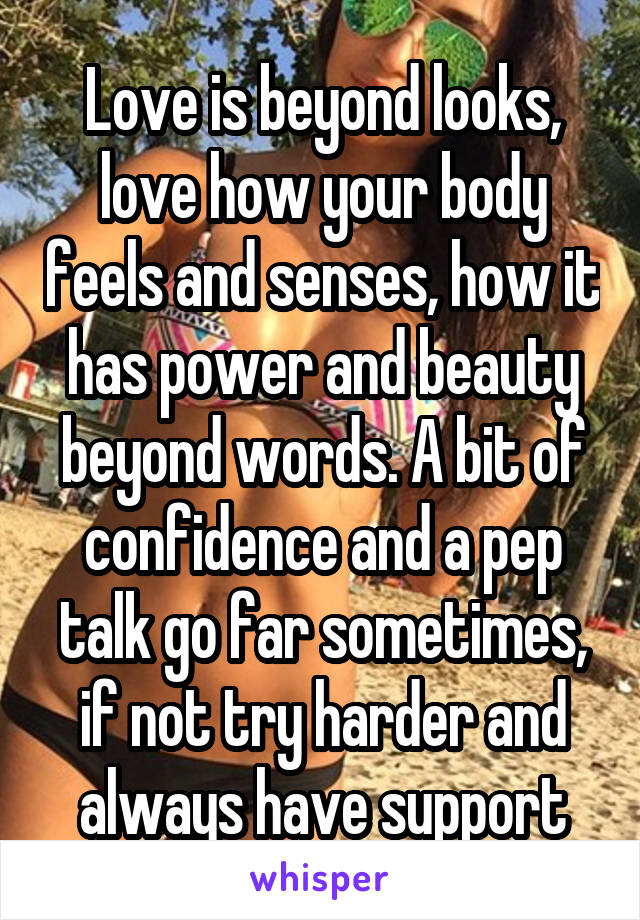 Love is beyond looks, love how your body feels and senses, how it has power and beauty beyond words. A bit of confidence and a pep talk go far sometimes, if not try harder and always have support