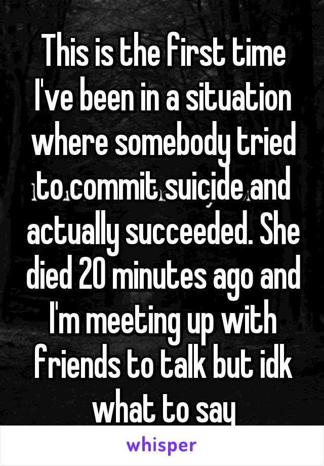 This is the first time I've been in a situation where somebody tried to commit suicide and actually succeeded. She died 20 minutes ago and I'm meeting up with friends to talk but idk what to say