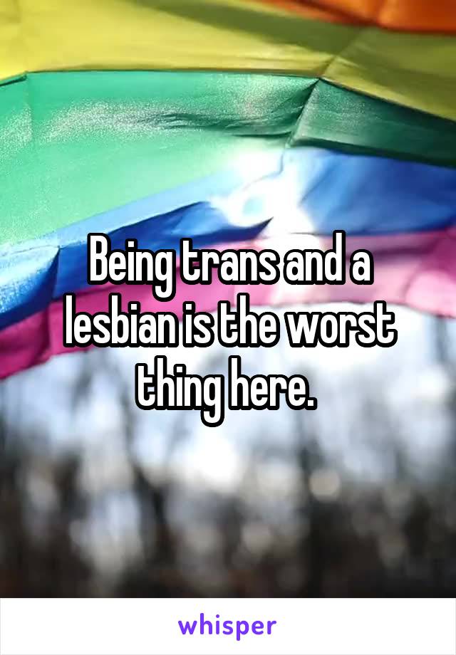 Being trans and a lesbian is the worst thing here. 