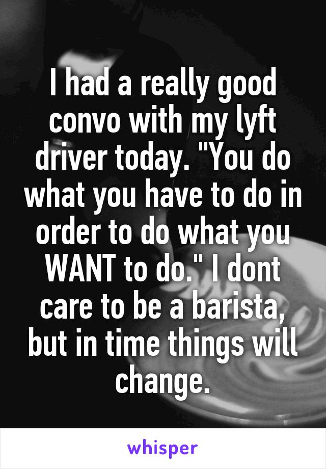 I had a really good convo with my lyft driver today. "You do what you have to do in order to do what you WANT to do." I dont care to be a barista, but in time things will change.