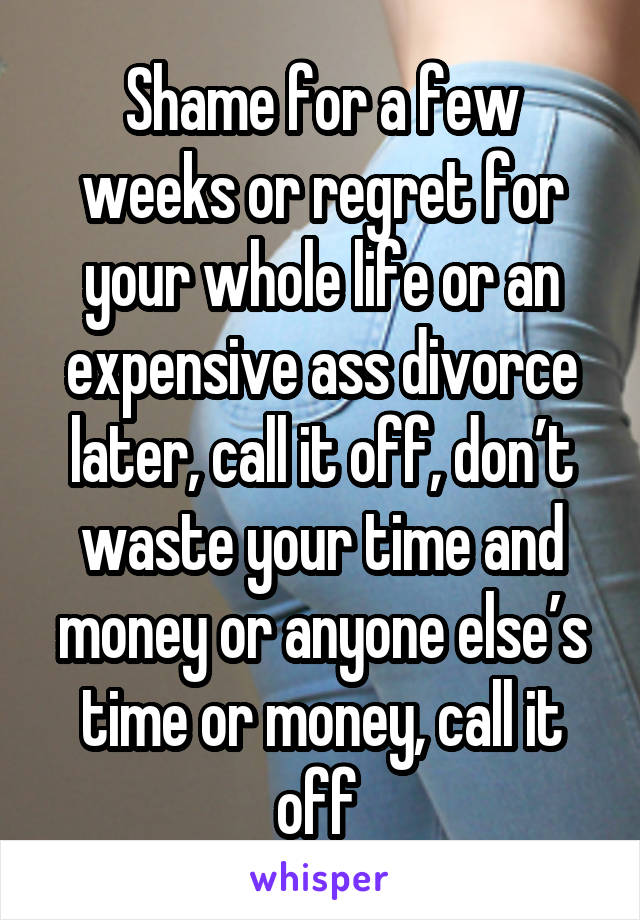Shame for a few weeks or regret for your whole life or an expensive ass divorce later, call it off, don’t waste your time and money or anyone else’s time or money, call it off 