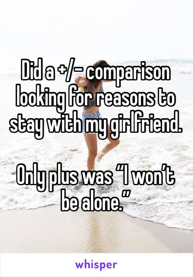 Did a +/- comparison looking for reasons to stay with my girlfriend.

Only plus was “I won’t be alone.”