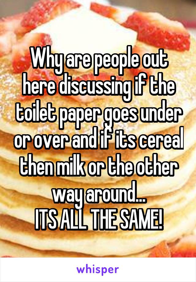 Why are people out here discussing if the toilet paper goes under or over and if its cereal then milk or the other way around...
ITS ALL THE SAME!