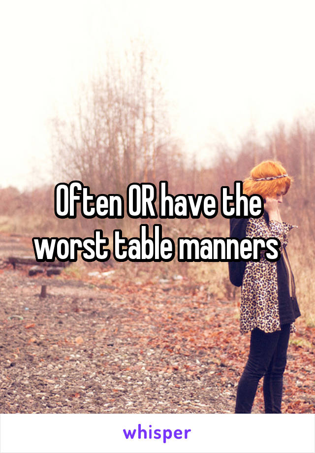 Often OR have the worst table manners 