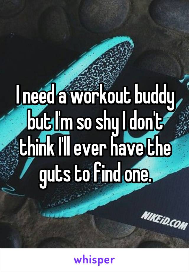 I need a workout buddy but I'm so shy I don't think I'll ever have the guts to find one.