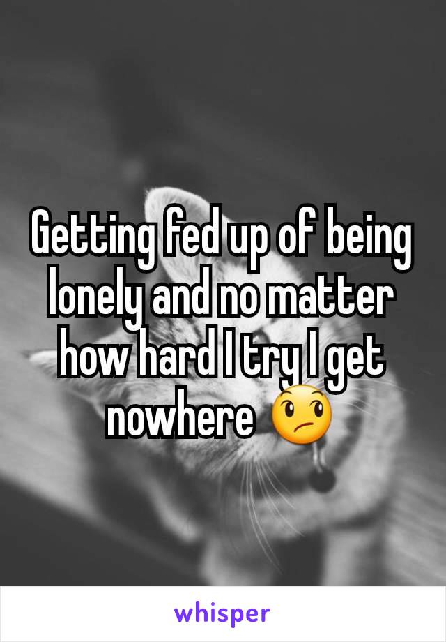 Getting fed up of being lonely and no matter how hard I try I get nowhere 😞