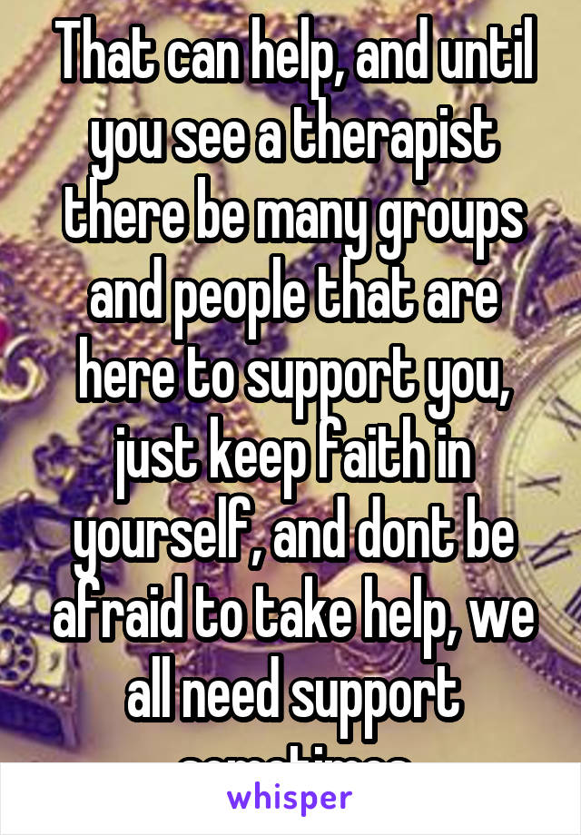 That can help, and until you see a therapist there be many groups and people that are here to support you, just keep faith in yourself, and dont be afraid to take help, we all need support sometimes