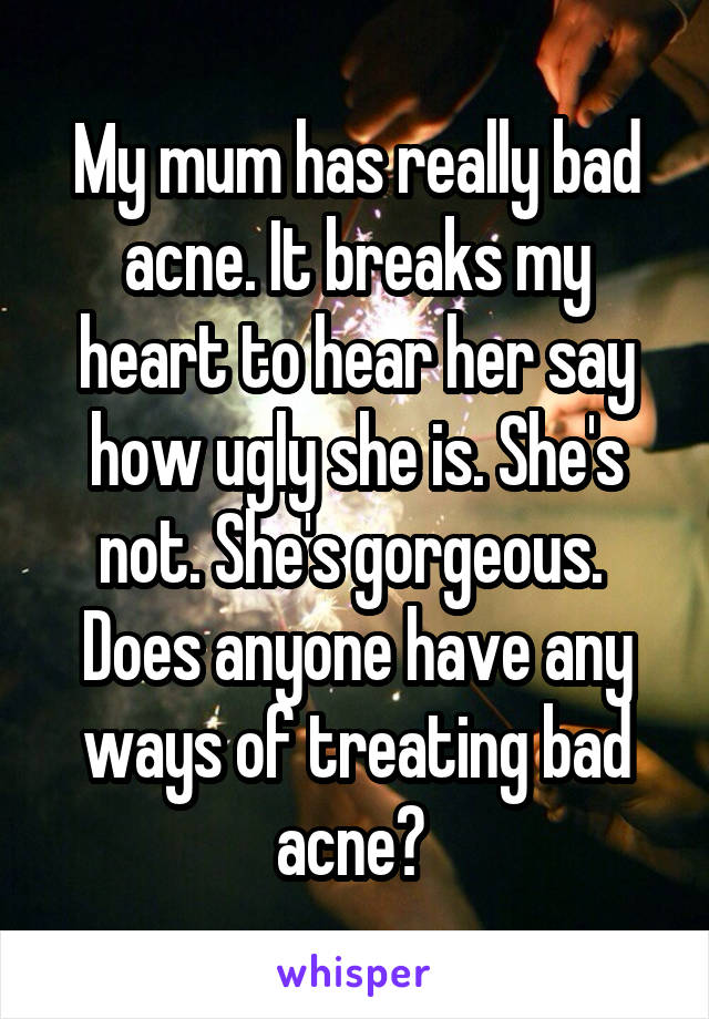 My mum has really bad acne. It breaks my heart to hear her say how ugly she is. She's not. She's gorgeous.  Does anyone have any ways of treating bad acne? 