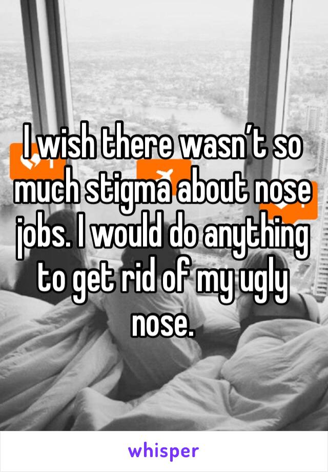 I wish there wasn’t so much stigma about nose jobs. I would do anything to get rid of my ugly nose.