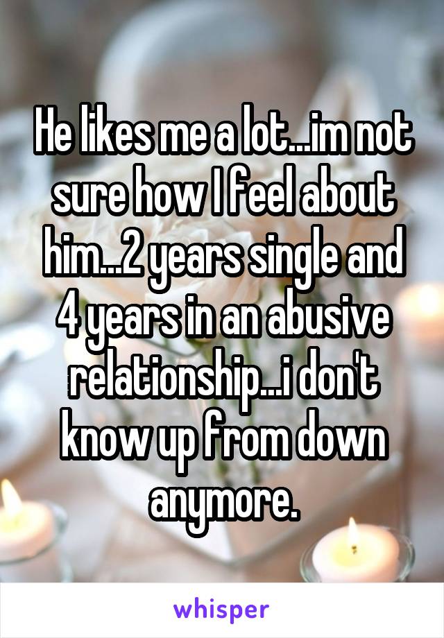 He likes me a lot...im not sure how I feel about him...2 years single and 4 years in an abusive relationship...i don't know up from down anymore.