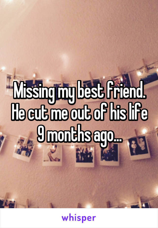 Missing my best friend. He cut me out of his life 9 months ago...