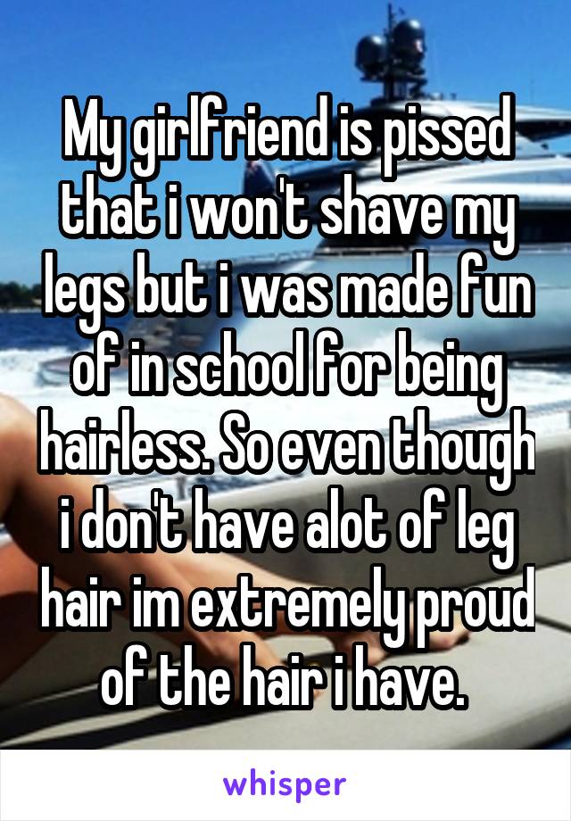 My girlfriend is pissed that i won't shave my legs but i was made fun of in school for being hairless. So even though i don't have alot of leg hair im extremely proud of the hair i have. 