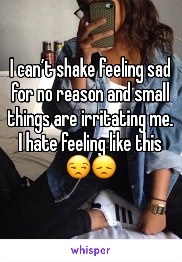 I can’t shake feeling sad for no reason and small things are irritating me. I hate feeling like this 😒😞