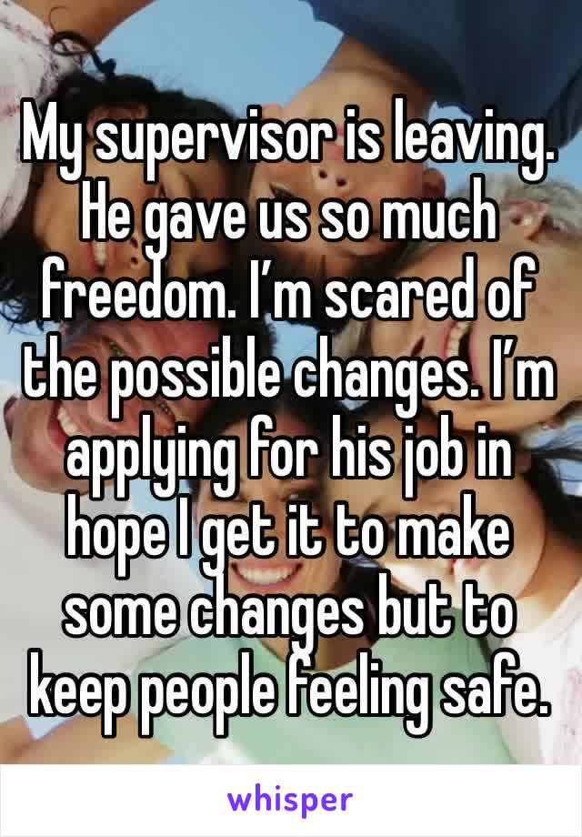 My supervisor is leaving. He gave us so much freedom. I’m scared of the possible changes. I’m applying for his job in hope I get it to make some changes but to keep people feeling safe. 