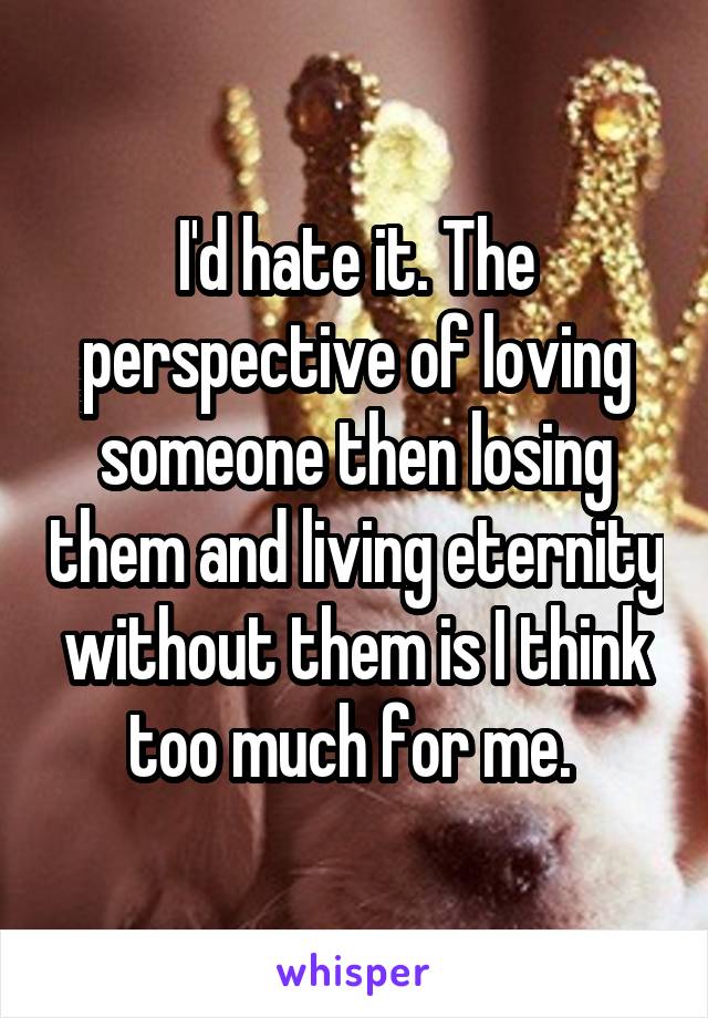 I'd hate it. The perspective of loving someone then losing them and living eternity without them is I think too much for me. 