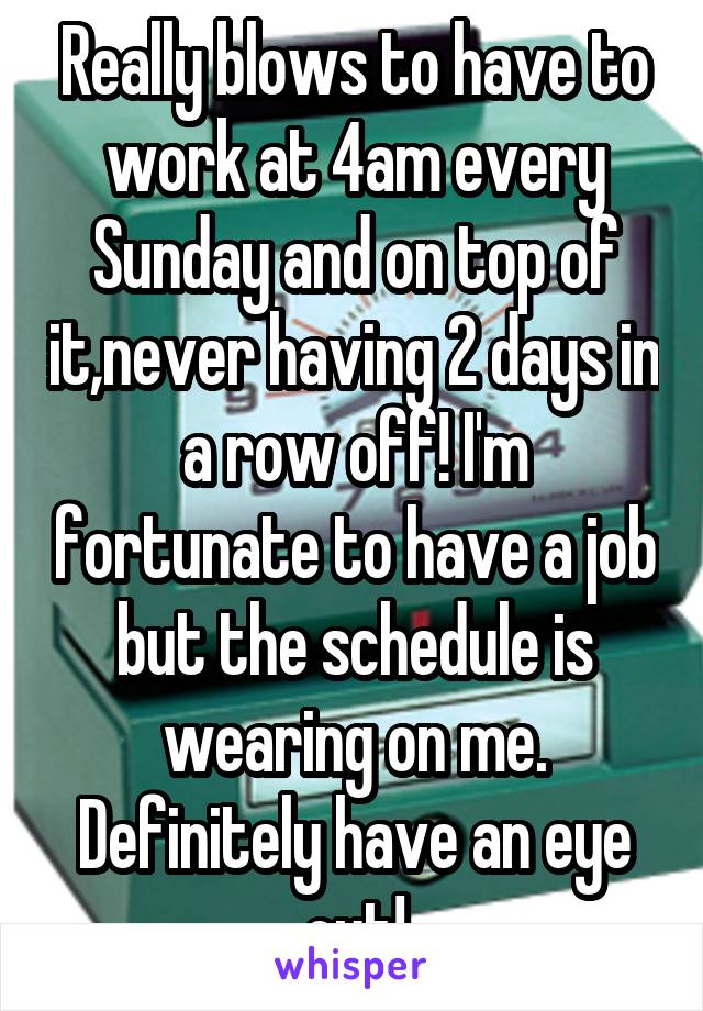 Really blows to have to work at 4am every Sunday and on top of it,never having 2 days in a row off! I'm fortunate to have a job but the schedule is wearing on me. Definitely have an eye out!