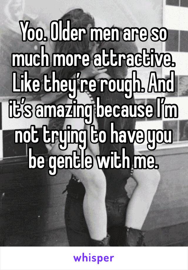 Yoo. Older men are so much more attractive. Like they’re rough. And it’s amazing because I’m not trying to have you be gentle with me. 