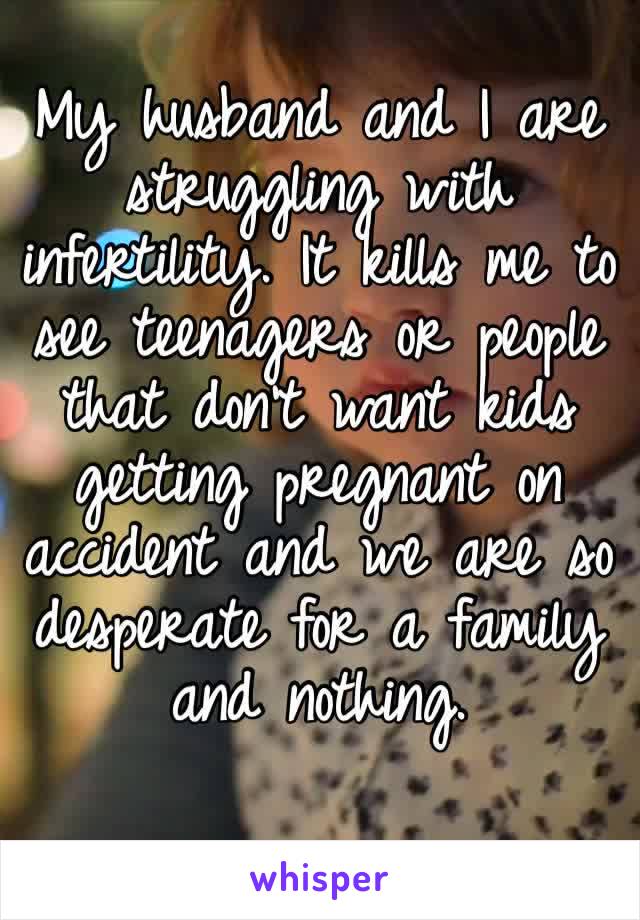 My husband and I are struggling with infertility. It kills me to see teenagers or people that don’t want kids getting pregnant on accident and we are so desperate for a family and nothing. 