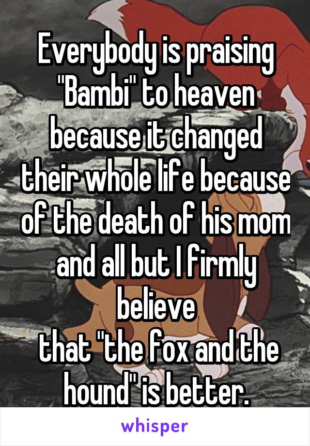 Everybody is praising "Bambi" to heaven because it changed their whole life because of the death of his mom and all but I firmly believe
 that "the fox and the hound" is better.