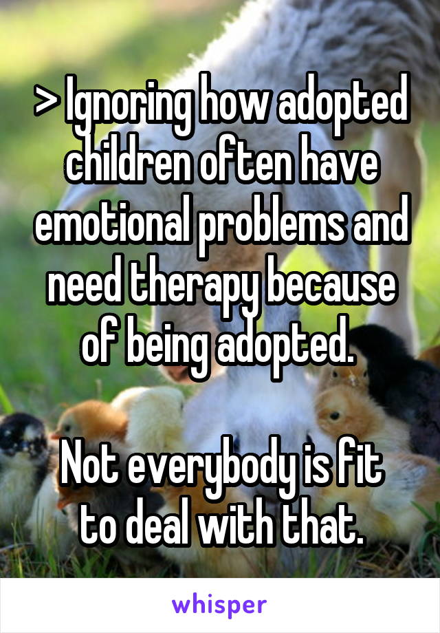 > Ignoring how adopted children often have emotional problems and need therapy because of being adopted. 

Not everybody is fit to deal with that.