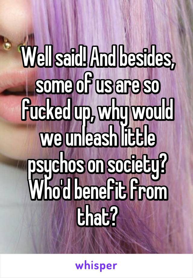 Well said! And besides, some of us are so fucked up, why would we unleash little psychos on society? Who'd benefit from that?