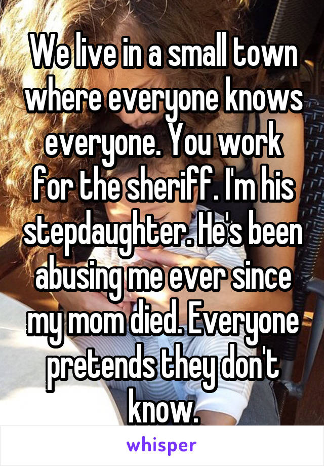 We live in a small town where everyone knows everyone. You work for the sheriff. I'm his stepdaughter. He's been abusing me ever since my mom died. Everyone pretends they don't know.