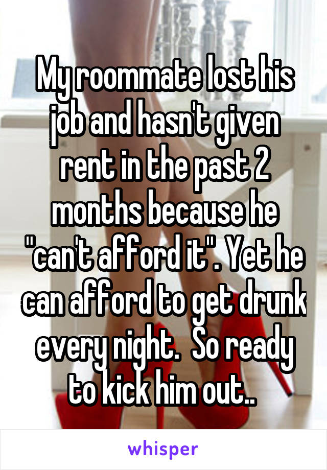 My roommate lost his job and hasn't given rent in the past 2 months because he "can't afford it". Yet he can afford to get drunk every night.  So ready to kick him out.. 