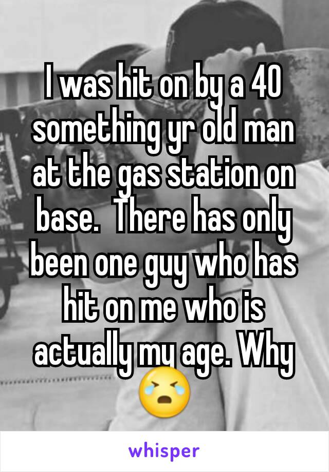 I was hit on by a 40 something yr old man at the gas station on base.  There has only been one guy who has hit on me who is actually my age. Why😭