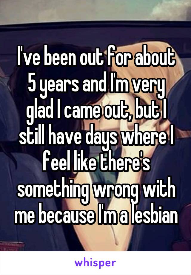 I've been out for about 5 years and I'm very glad I came out, but I still have days where I feel like there's something wrong with me because I'm a lesbian