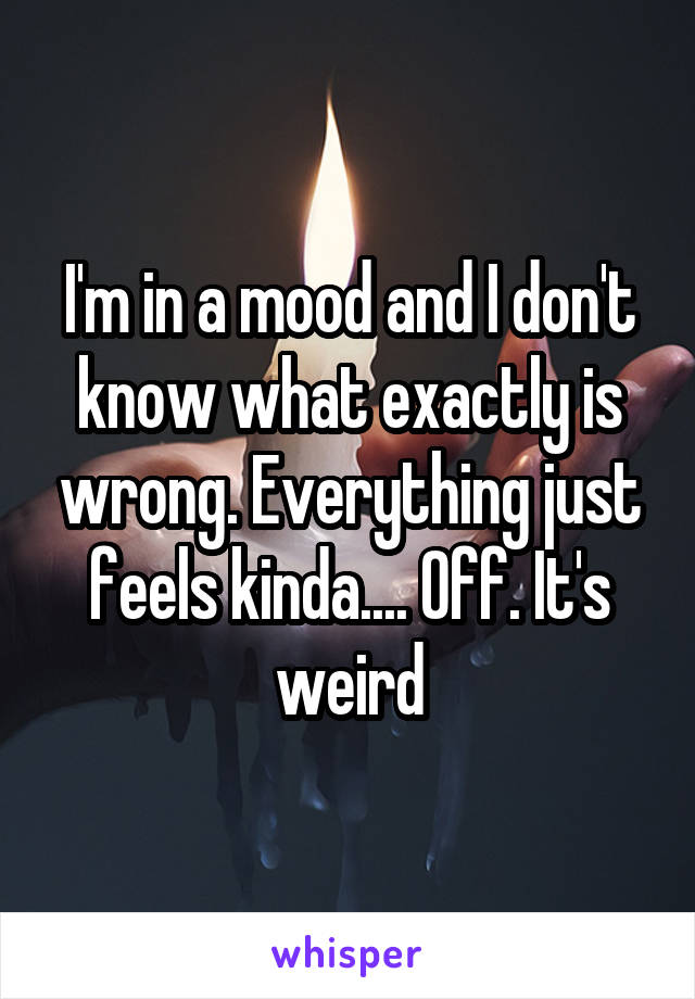 I'm in a mood and I don't know what exactly is wrong. Everything just feels kinda.... Off. It's weird