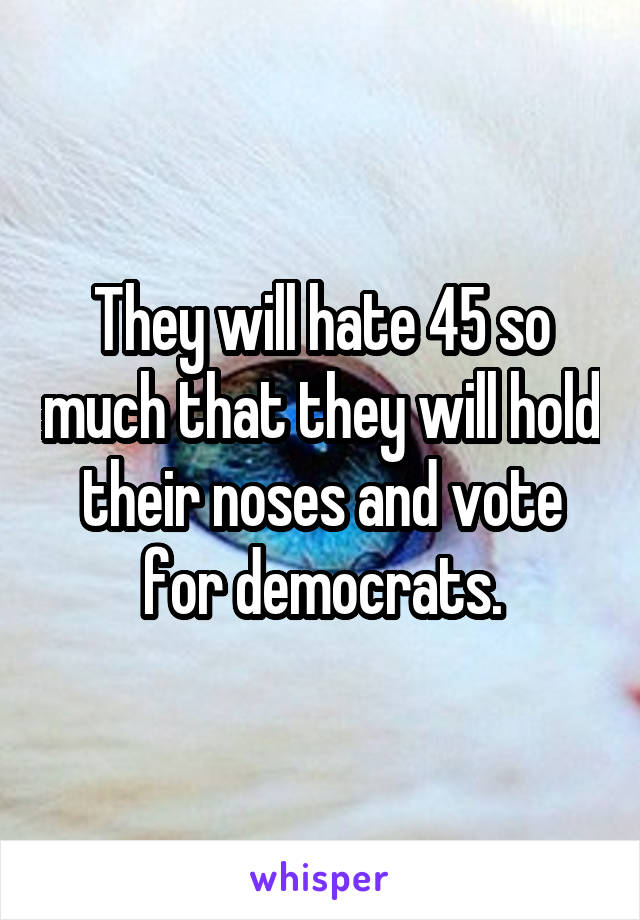 They will hate 45 so much that they will hold their noses and vote for democrats.