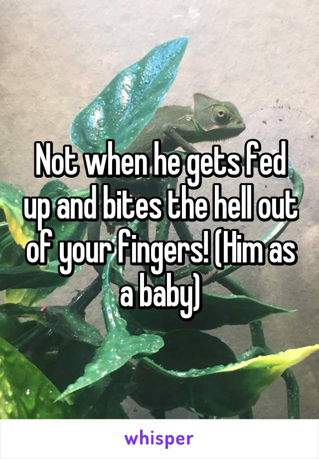 Not when he gets fed up and bites the hell out of your fingers! (Him as a baby)