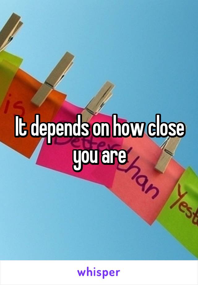 It depends on how close you are