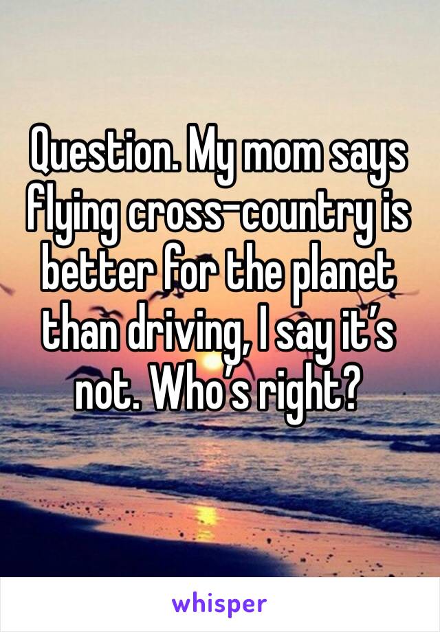 Question. My mom says flying cross-country is better for the planet than driving, I say it’s not. Who’s right? 