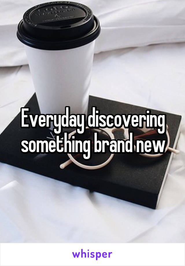 Everyday discovering something brand new