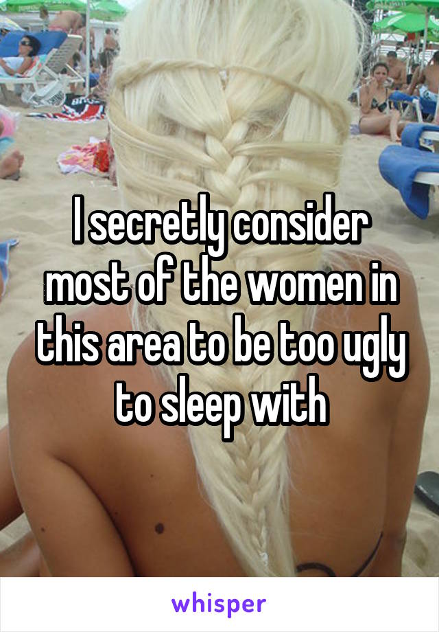 I secretly consider most of the women in this area to be too ugly to sleep with