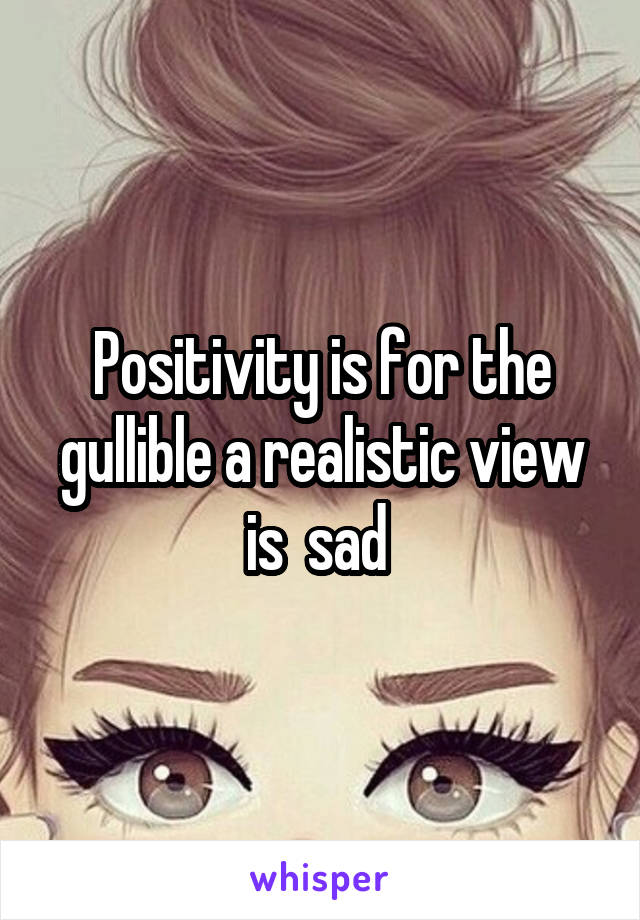 Positivity is for the gullible a realistic view is  sad 