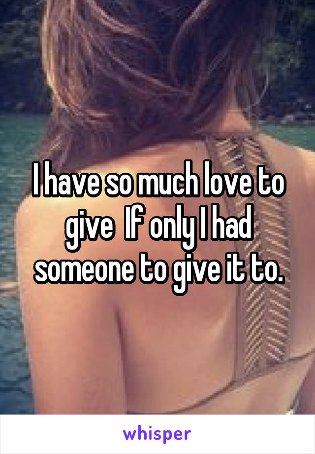 I have so much love to give  If only I had someone to give it to.