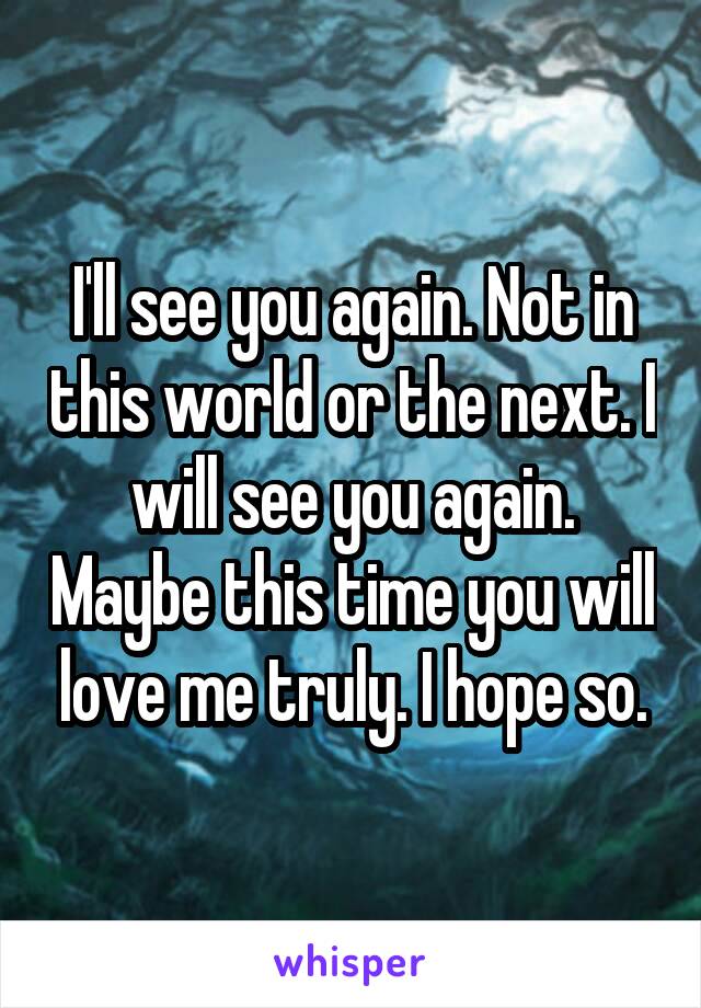 I'll see you again. Not in this world or the next. I will see you again. Maybe this time you will love me truly. I hope so.