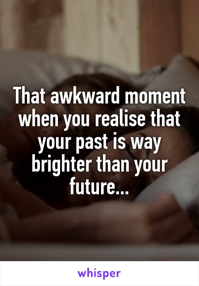 That awkward moment when you realise that your past is way brighter than your future...