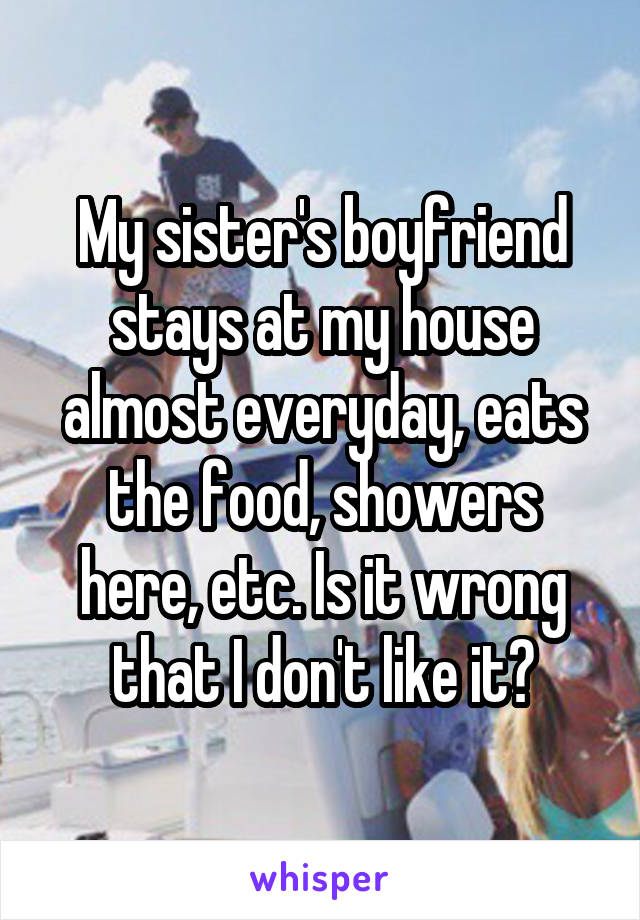 My sister's boyfriend stays at my house almost everyday, eats the food, showers here, etc. Is it wrong that I don't like it?