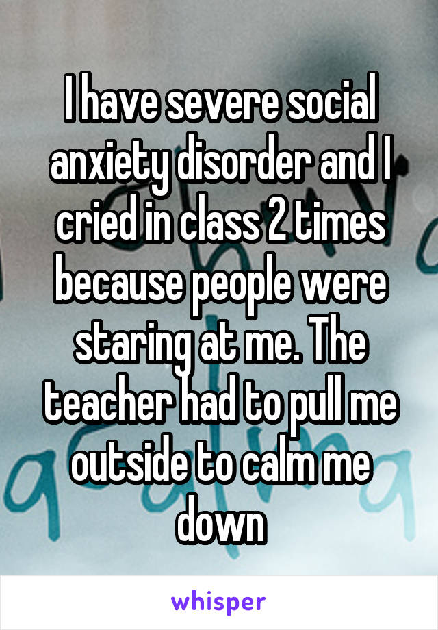 I have severe social anxiety disorder and I cried in class 2 times because people were staring at me. The teacher had to pull me outside to calm me down