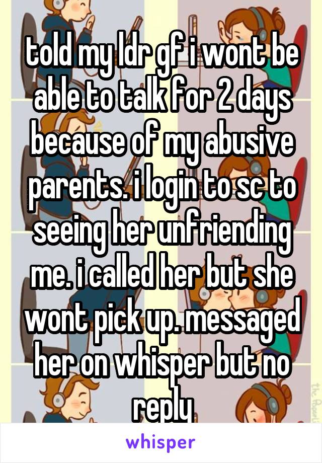 told my ldr gf i wont be able to talk for 2 days because of my abusive parents. i login to sc to seeing her unfriending me. i called her but she wont pick up. messaged her on whisper but no reply