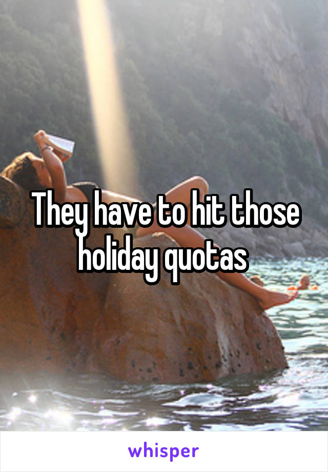 They have to hit those holiday quotas 