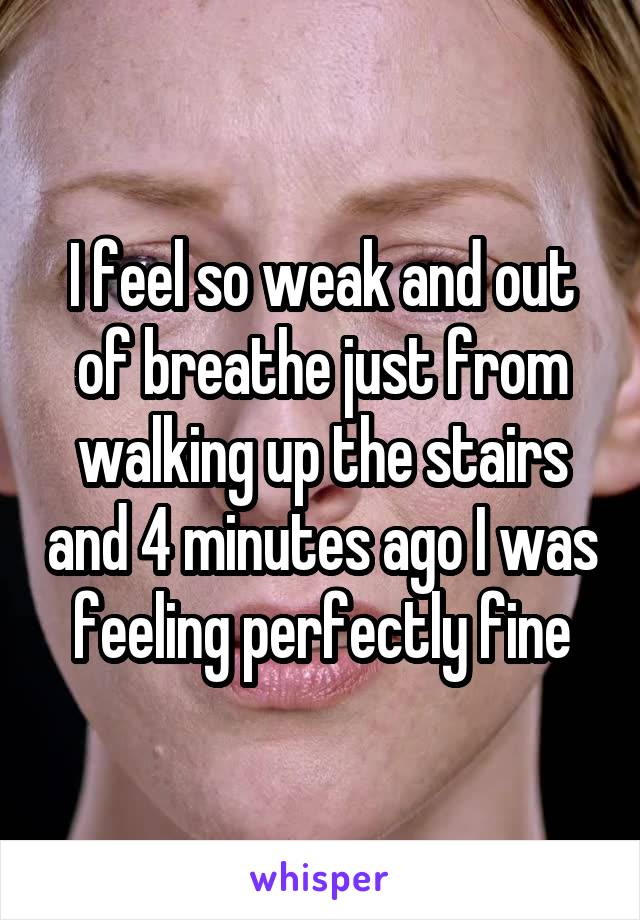 I feel so weak and out of breathe just from walking up the stairs and 4 minutes ago I was feeling perfectly fine